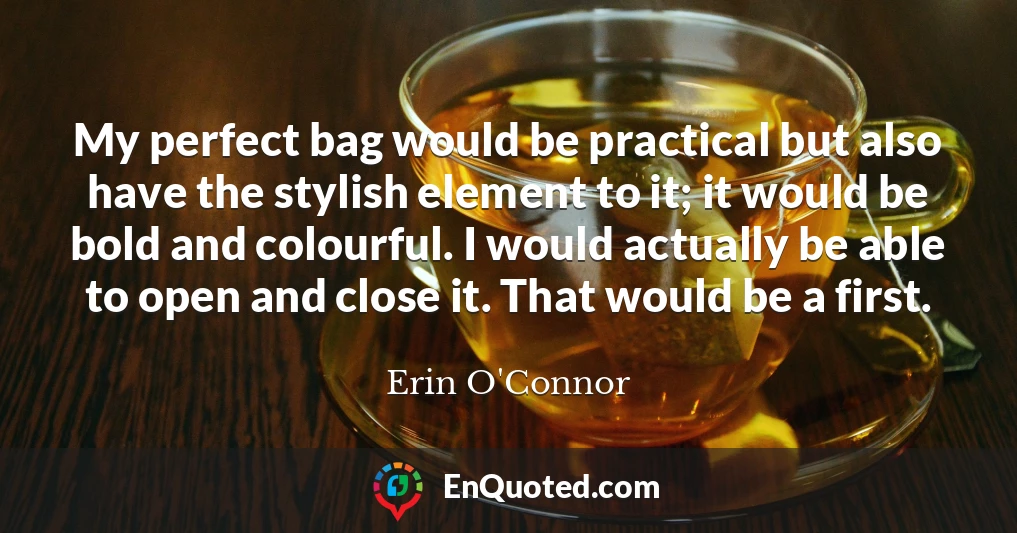 My perfect bag would be practical but also have the stylish element to it; it would be bold and colourful. I would actually be able to open and close it. That would be a first.
