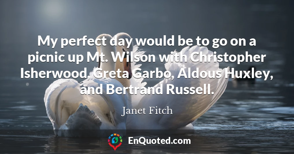 My perfect day would be to go on a picnic up Mt. Wilson with Christopher Isherwood, Greta Garbo, Aldous Huxley, and Bertrand Russell.