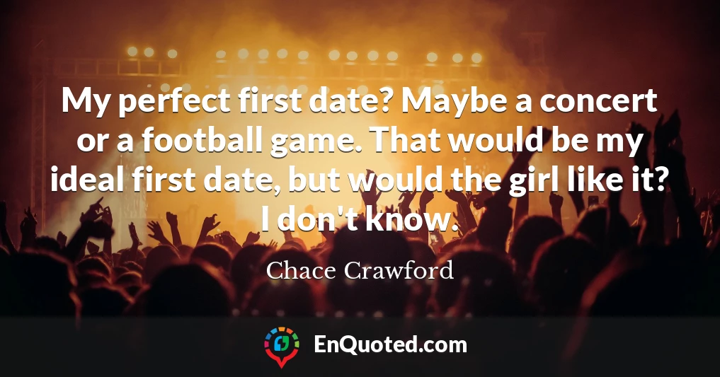 My perfect first date? Maybe a concert or a football game. That would be my ideal first date, but would the girl like it? I don't know.