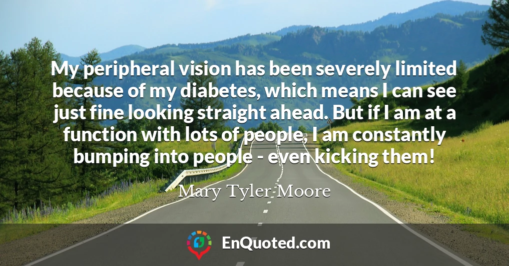 My peripheral vision has been severely limited because of my diabetes, which means I can see just fine looking straight ahead. But if I am at a function with lots of people, I am constantly bumping into people - even kicking them!