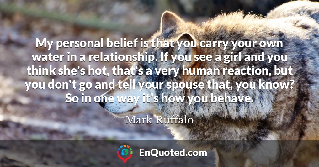 My personal belief is that you carry your own water in a relationship. If you see a girl and you think she's hot, that's a very human reaction, but you don't go and tell your spouse that, you know? So in one way it's how you behave.