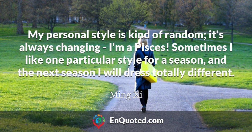 My personal style is kind of random; it's always changing - I'm a Pisces! Sometimes I like one particular style for a season, and the next season I will dress totally different.