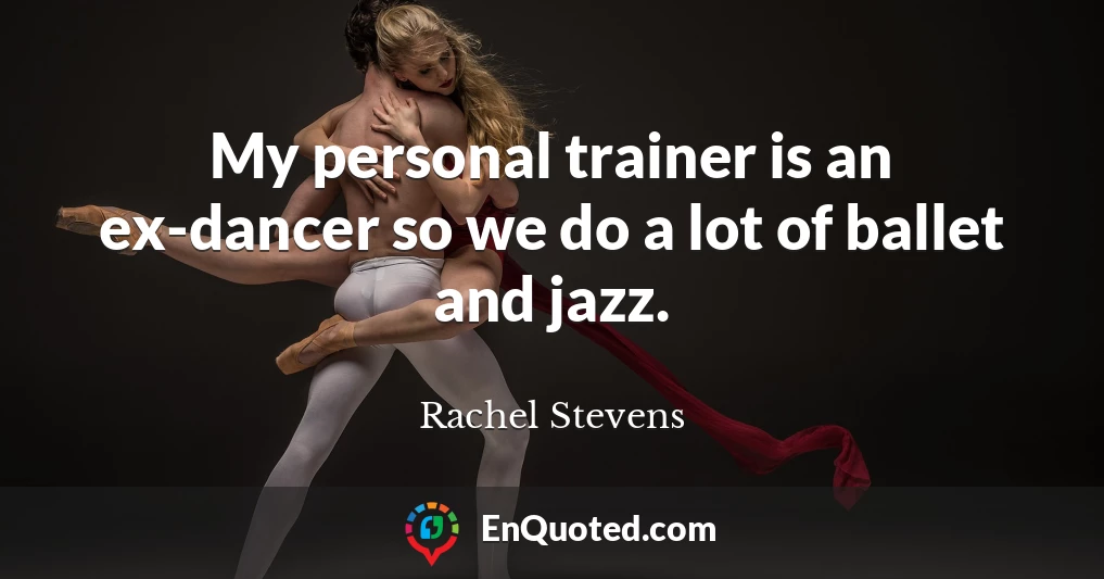 My personal trainer is an ex-dancer so we do a lot of ballet and jazz.