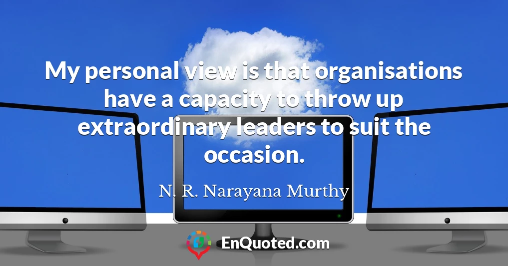 My personal view is that organisations have a capacity to throw up extraordinary leaders to suit the occasion.