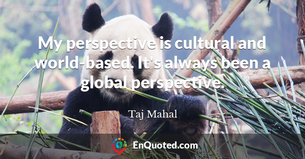 My perspective is cultural and world-based. It's always been a global perspective.