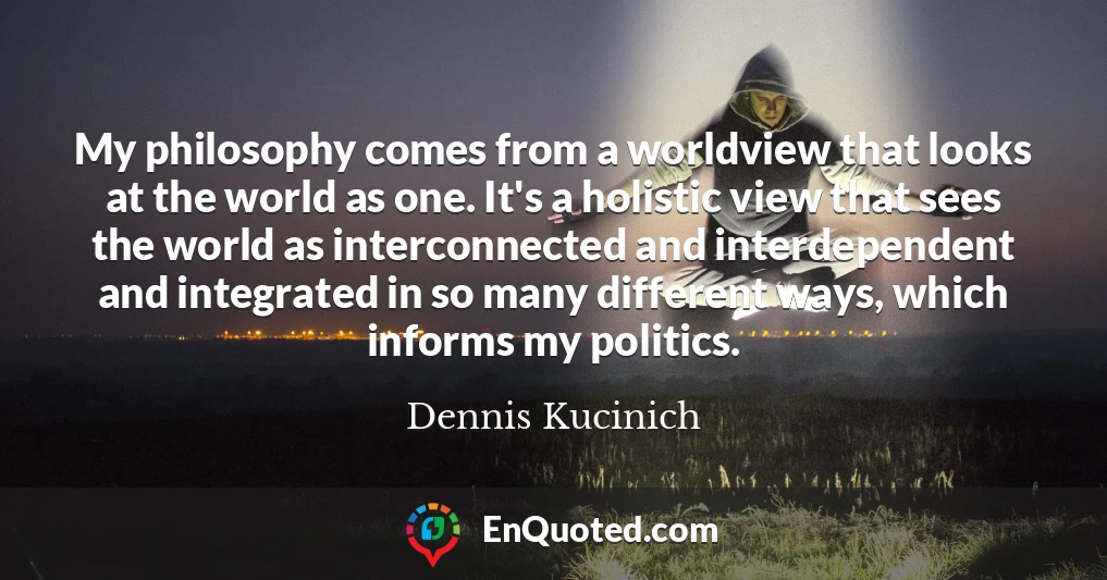 My philosophy comes from a worldview that looks at the world as one. It's a holistic view that sees the world as interconnected and interdependent and integrated in so many different ways, which informs my politics.