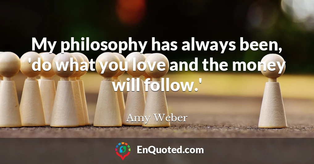 My philosophy has always been, 'do what you love and the money will follow.'