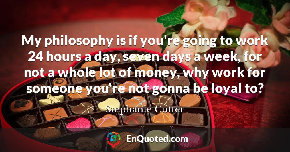 My philosophy is if you're going to work 24 hours a day, seven days a week, for not a whole lot of money, why work for someone you're not gonna be loyal to?