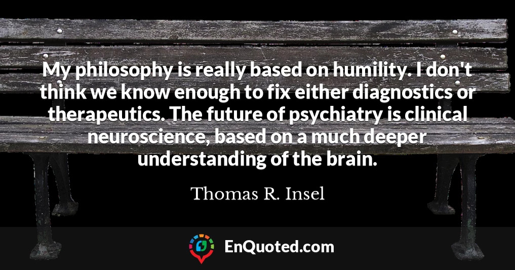My philosophy is really based on humility. I don't think we know enough to fix either diagnostics or therapeutics. The future of psychiatry is clinical neuroscience, based on a much deeper understanding of the brain.
