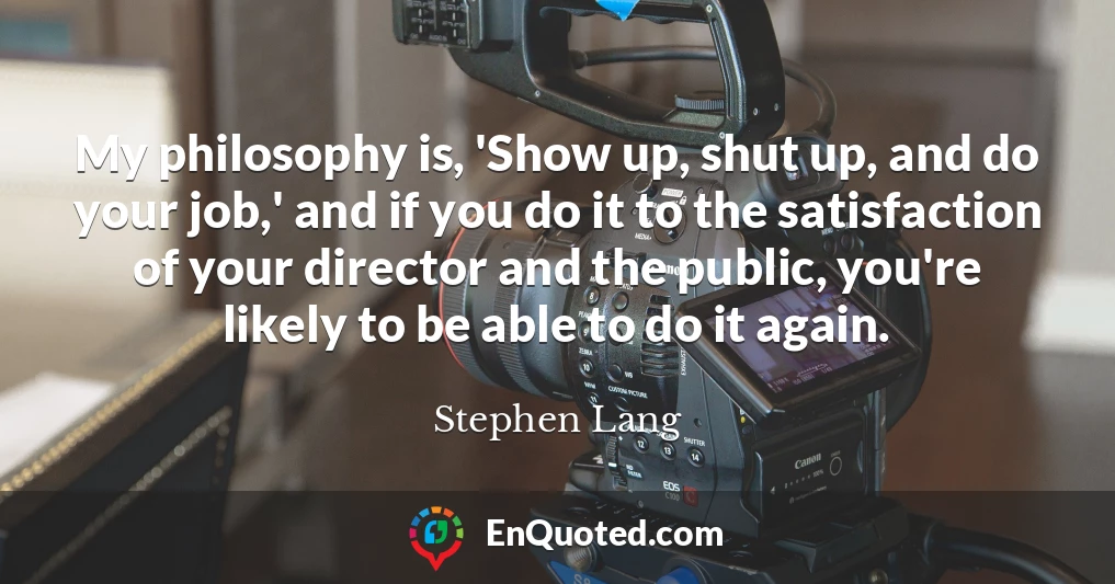 My philosophy is, 'Show up, shut up, and do your job,' and if you do it to the satisfaction of your director and the public, you're likely to be able to do it again.