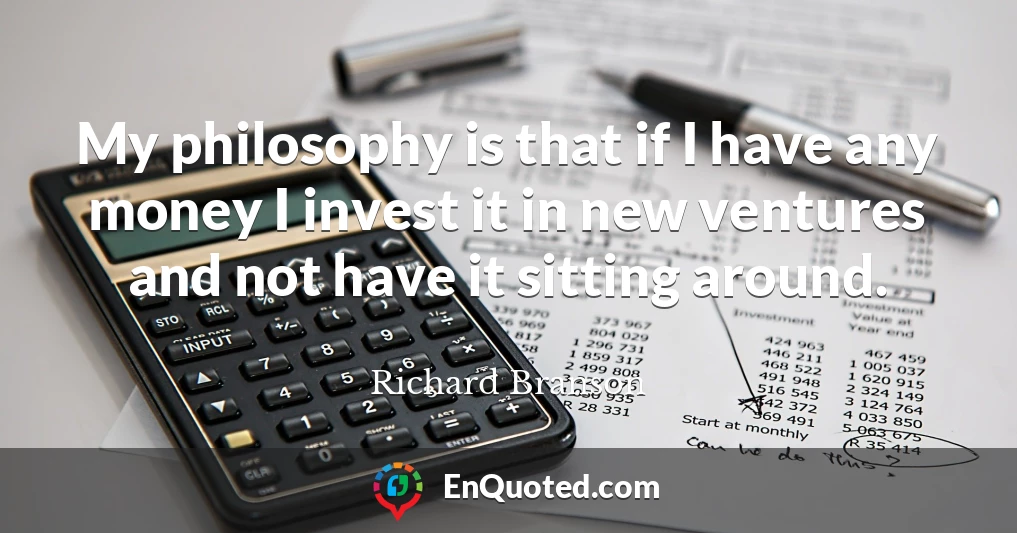My philosophy is that if I have any money I invest it in new ventures and not have it sitting around.