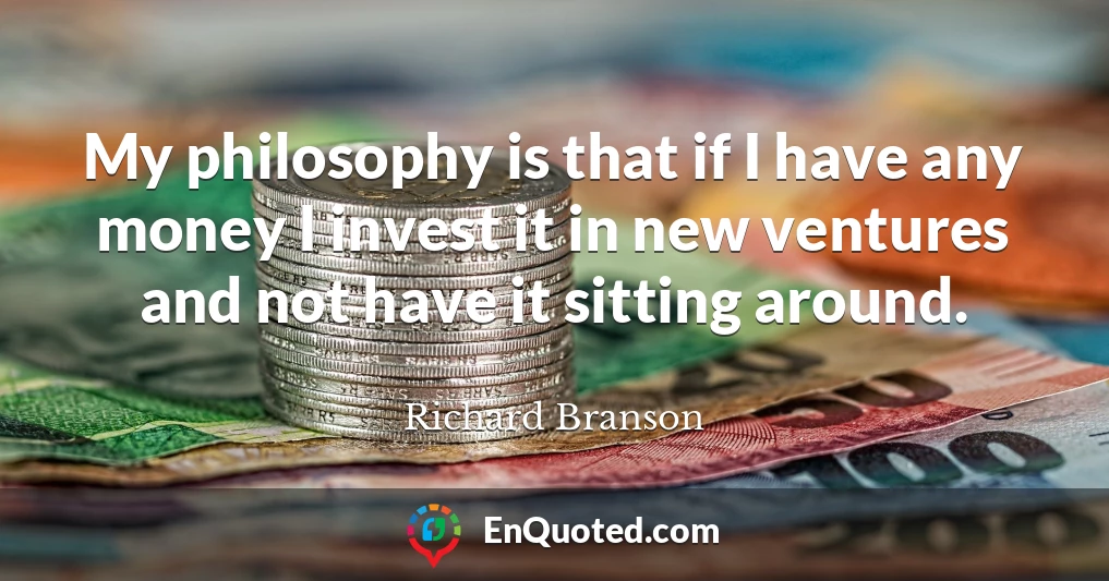 My philosophy is that if I have any money I invest it in new ventures and not have it sitting around.