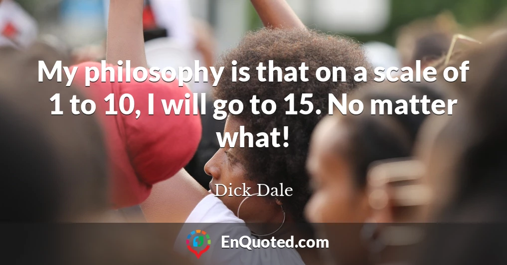 My philosophy is that on a scale of 1 to 10, I will go to 15. No matter what!