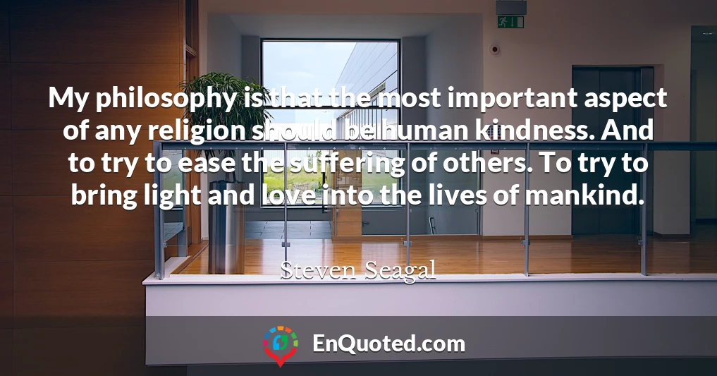 My philosophy is that the most important aspect of any religion should be human kindness. And to try to ease the suffering of others. To try to bring light and love into the lives of mankind.