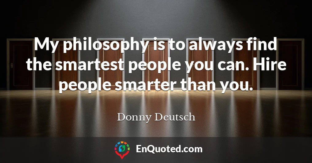 My philosophy is to always find the smartest people you can. Hire people smarter than you.