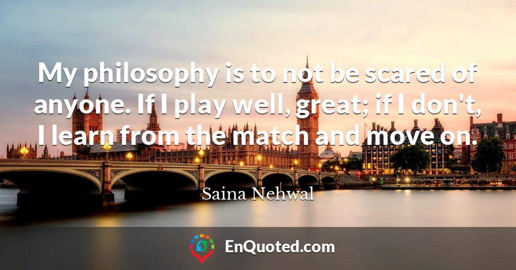 My philosophy is to not be scared of anyone. If I play well, great; if I don't, I learn from the match and move on.
