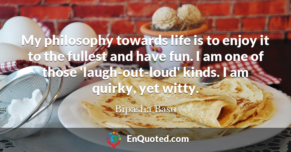My philosophy towards life is to enjoy it to the fullest and have fun. I am one of those 'laugh-out-loud' kinds. I am quirky, yet witty.