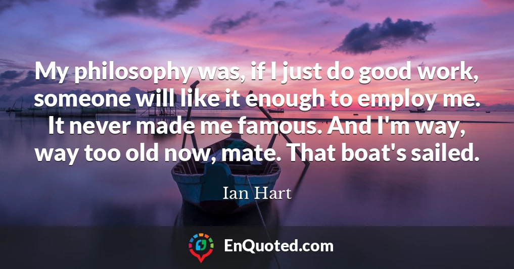 My philosophy was, if I just do good work, someone will like it enough to employ me. It never made me famous. And I'm way, way too old now, mate. That boat's sailed.