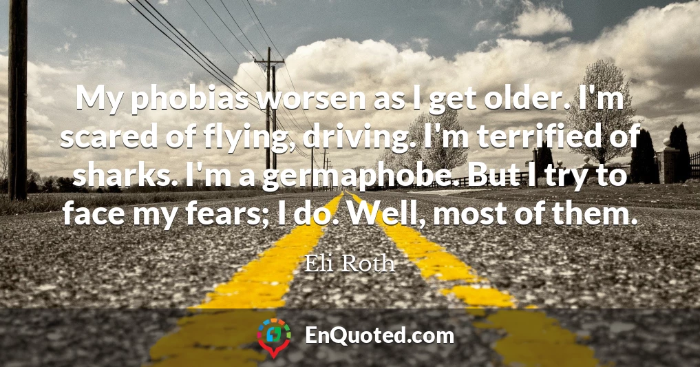 My phobias worsen as I get older. I'm scared of flying, driving. I'm terrified of sharks. I'm a germaphobe. But I try to face my fears; I do. Well, most of them.