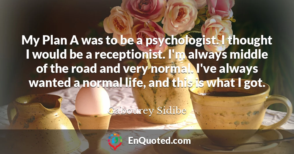 My Plan A was to be a psychologist. I thought I would be a receptionist. I'm always middle of the road and very normal. I've always wanted a normal life, and this is what I got.