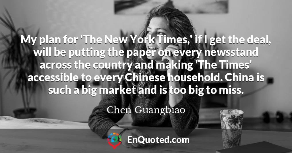 My plan for 'The New York Times,' if I get the deal, will be putting the paper on every newsstand across the country and making 'The Times' accessible to every Chinese household. China is such a big market and is too big to miss.
