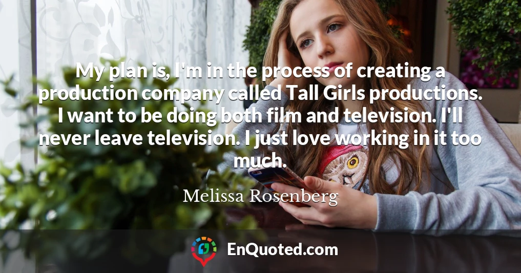 My plan is, I'm in the process of creating a production company called Tall Girls productions. I want to be doing both film and television. I'll never leave television. I just love working in it too much.
