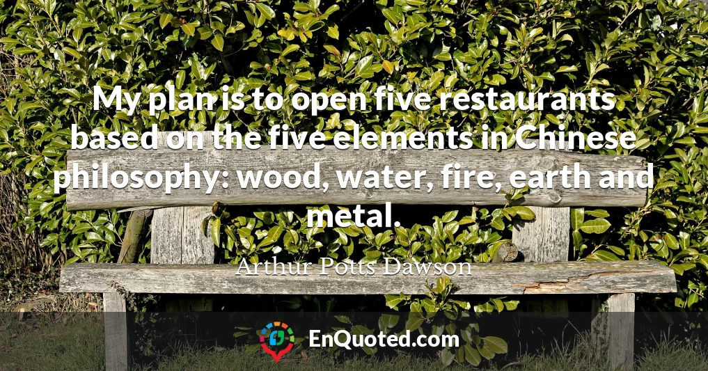 My plan is to open five restaurants based on the five elements in Chinese philosophy: wood, water, fire, earth and metal.