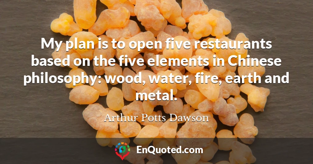 My plan is to open five restaurants based on the five elements in Chinese philosophy: wood, water, fire, earth and metal.