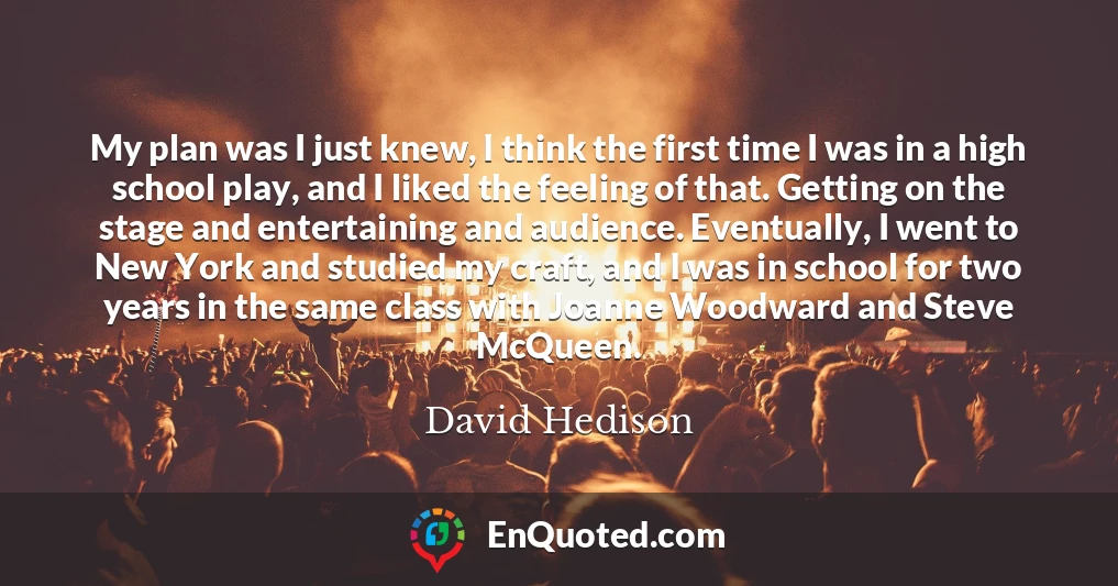 My plan was I just knew, I think the first time I was in a high school play, and I liked the feeling of that. Getting on the stage and entertaining and audience. Eventually, I went to New York and studied my craft, and I was in school for two years in the same class with Joanne Woodward and Steve McQueen.