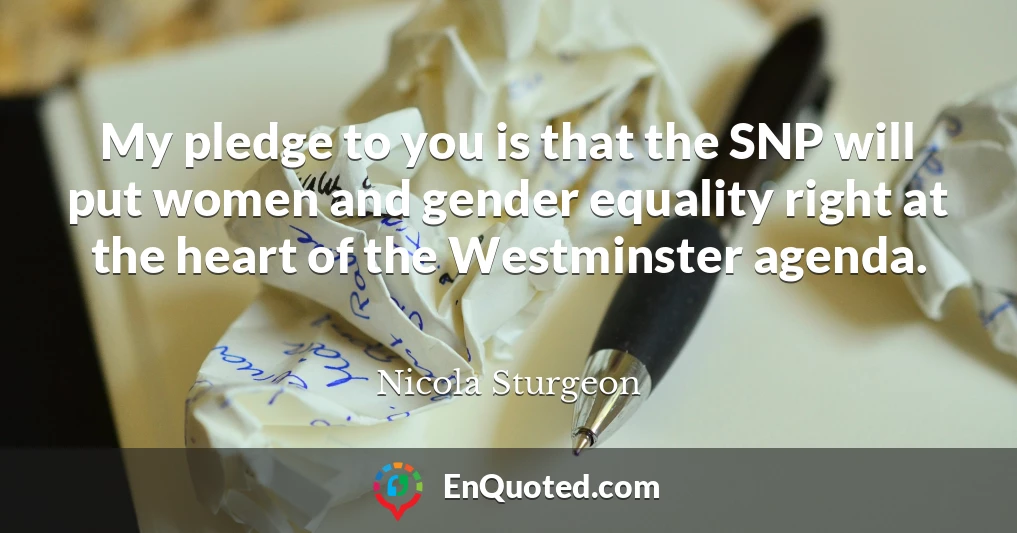 My pledge to you is that the SNP will put women and gender equality right at the heart of the Westminster agenda.