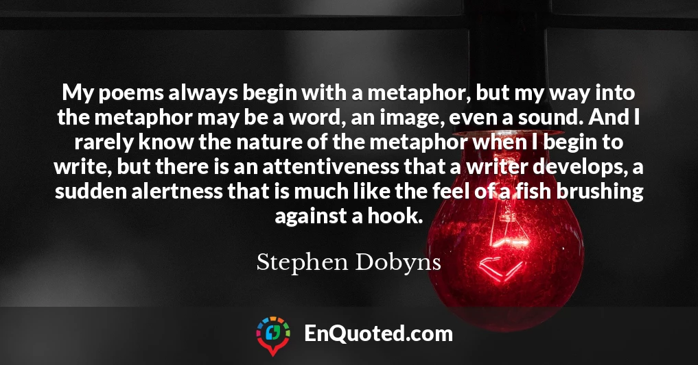 My poems always begin with a metaphor, but my way into the metaphor may be a word, an image, even a sound. And I rarely know the nature of the metaphor when I begin to write, but there is an attentiveness that a writer develops, a sudden alertness that is much like the feel of a fish brushing against a hook.