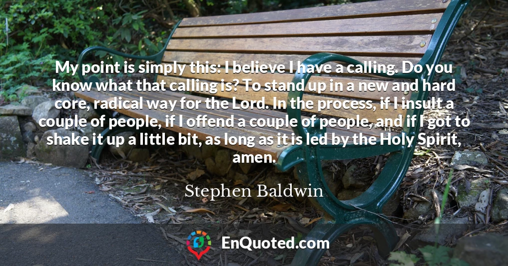 My point is simply this: I believe I have a calling. Do you know what that calling is? To stand up in a new and hard core, radical way for the Lord. In the process, if I insult a couple of people, if I offend a couple of people, and if I got to shake it up a little bit, as long as it is led by the Holy Spirit, amen.