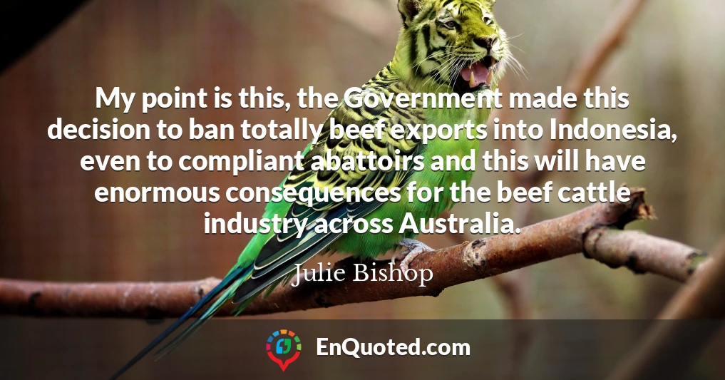 My point is this, the Government made this decision to ban totally beef exports into Indonesia, even to compliant abattoirs and this will have enormous consequences for the beef cattle industry across Australia.