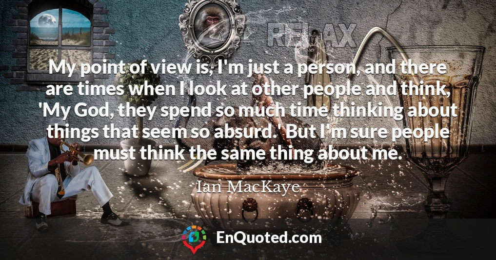 My point of view is, I'm just a person, and there are times when I look at other people and think, 'My God, they spend so much time thinking about things that seem so absurd.' But I'm sure people must think the same thing about me.