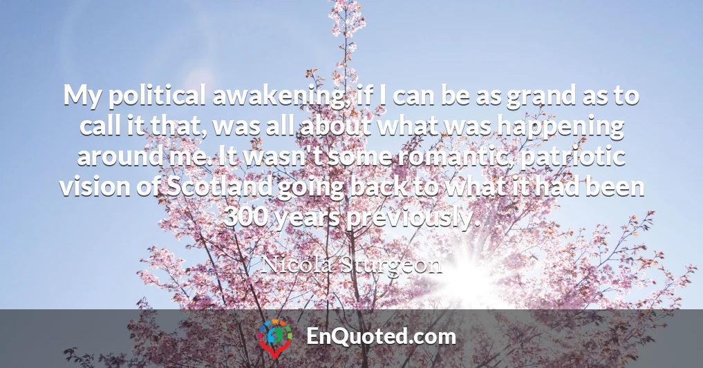 My political awakening, if I can be as grand as to call it that, was all about what was happening around me. It wasn't some romantic, patriotic vision of Scotland going back to what it had been 300 years previously.