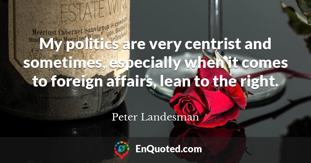 My politics are very centrist and sometimes, especially when it comes to foreign affairs, lean to the right.