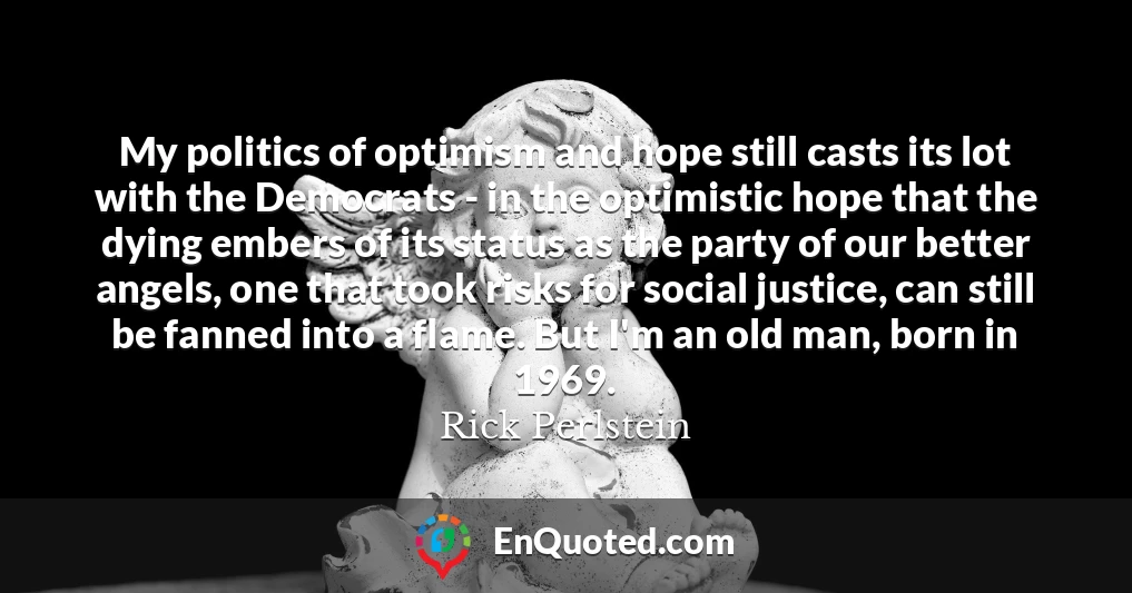 My politics of optimism and hope still casts its lot with the Democrats - in the optimistic hope that the dying embers of its status as the party of our better angels, one that took risks for social justice, can still be fanned into a flame. But I'm an old man, born in 1969.
