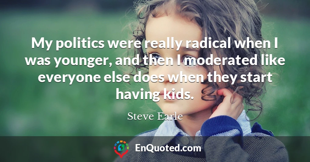 My politics were really radical when I was younger, and then I moderated like everyone else does when they start having kids.