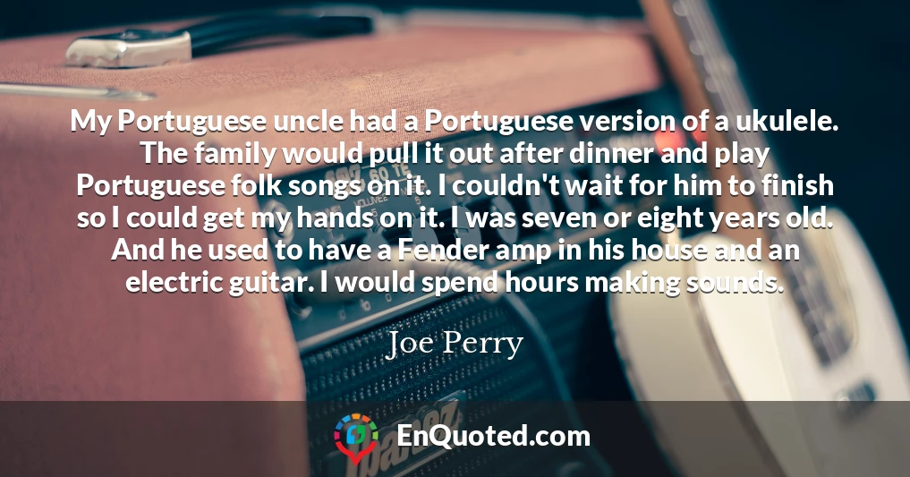 My Portuguese uncle had a Portuguese version of a ukulele. The family would pull it out after dinner and play Portuguese folk songs on it. I couldn't wait for him to finish so I could get my hands on it. I was seven or eight years old. And he used to have a Fender amp in his house and an electric guitar. I would spend hours making sounds.