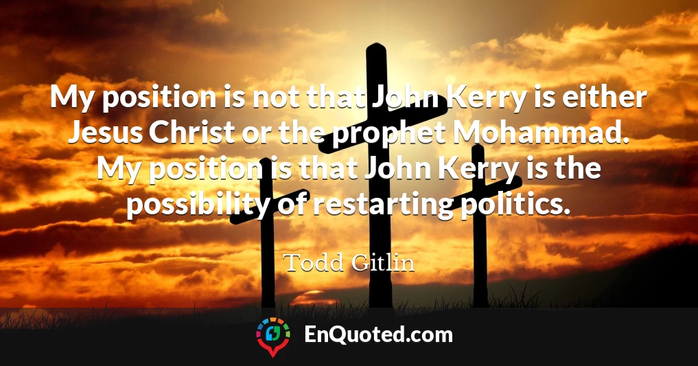 My position is not that John Kerry is either Jesus Christ or the prophet Mohammad. My position is that John Kerry is the possibility of restarting politics.