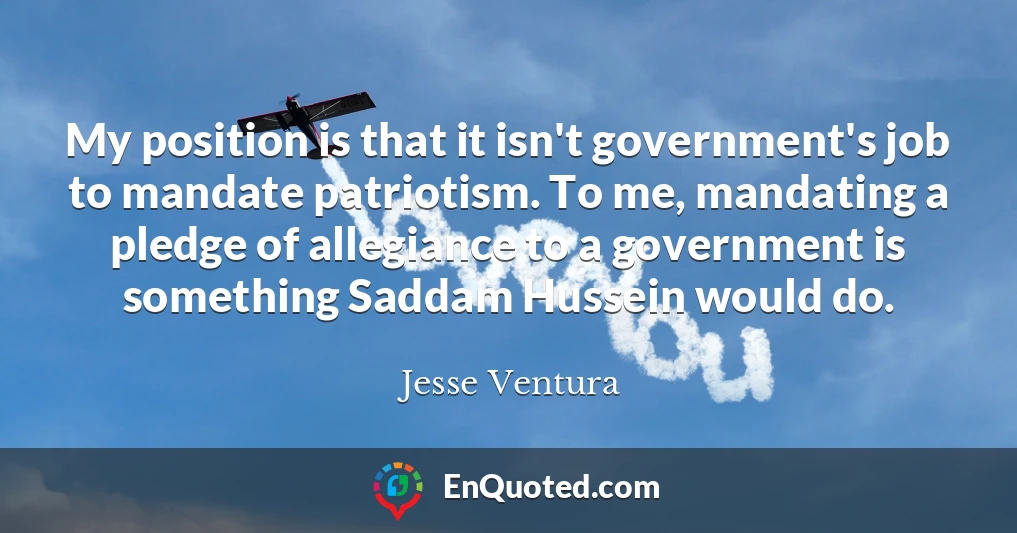 My position is that it isn't government's job to mandate patriotism. To me, mandating a pledge of allegiance to a government is something Saddam Hussein would do.