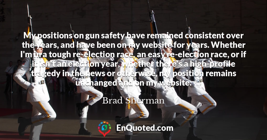 My positions on gun safety have remained consistent over the years, and have been on my website for years. Whether I'm in a tough re-election race, an easy re-election race, or if it isn't an election year, whether there's a high-profile tragedy in the news or otherwise, my position remains unchanged and on my website.