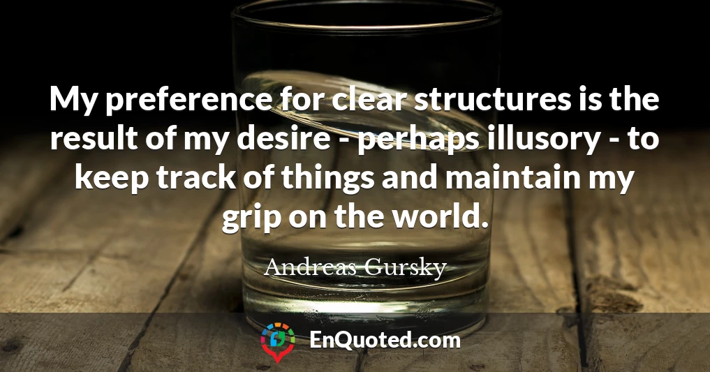 My preference for clear structures is the result of my desire - perhaps illusory - to keep track of things and maintain my grip on the world.