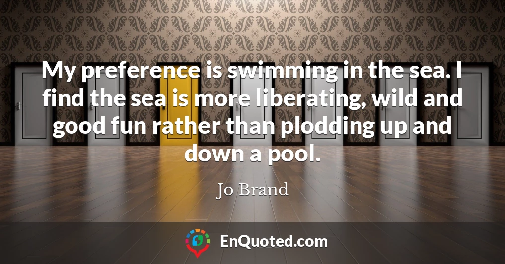 My preference is swimming in the sea. I find the sea is more liberating, wild and good fun rather than plodding up and down a pool.