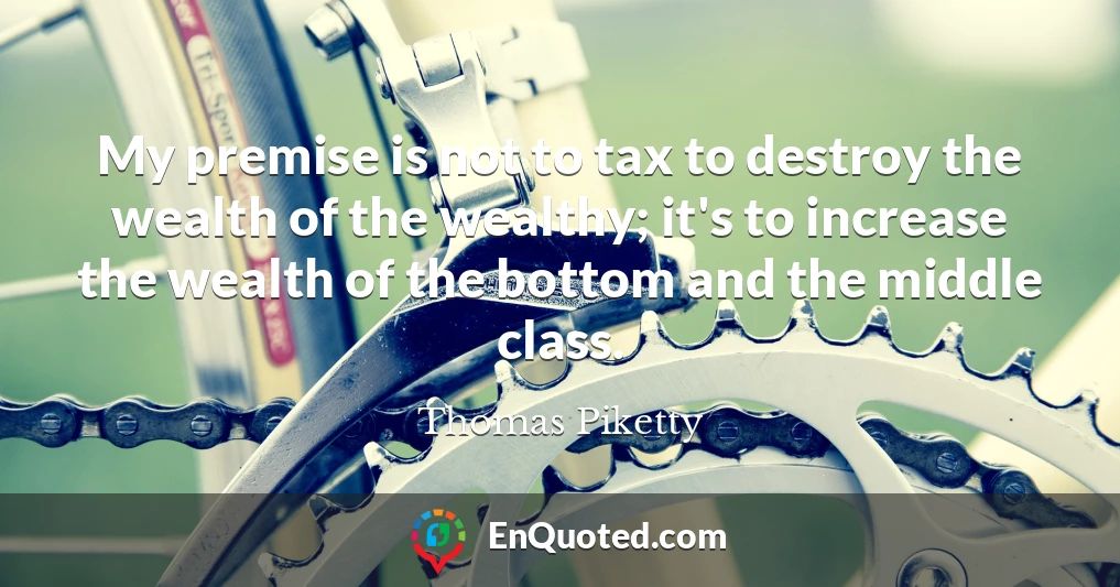My premise is not to tax to destroy the wealth of the wealthy; it's to increase the wealth of the bottom and the middle class.