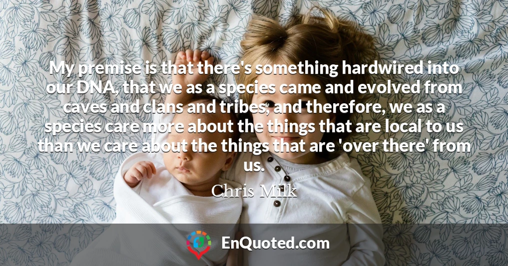 My premise is that there's something hardwired into our DNA, that we as a species came and evolved from caves and clans and tribes, and therefore, we as a species care more about the things that are local to us than we care about the things that are 'over there' from us.