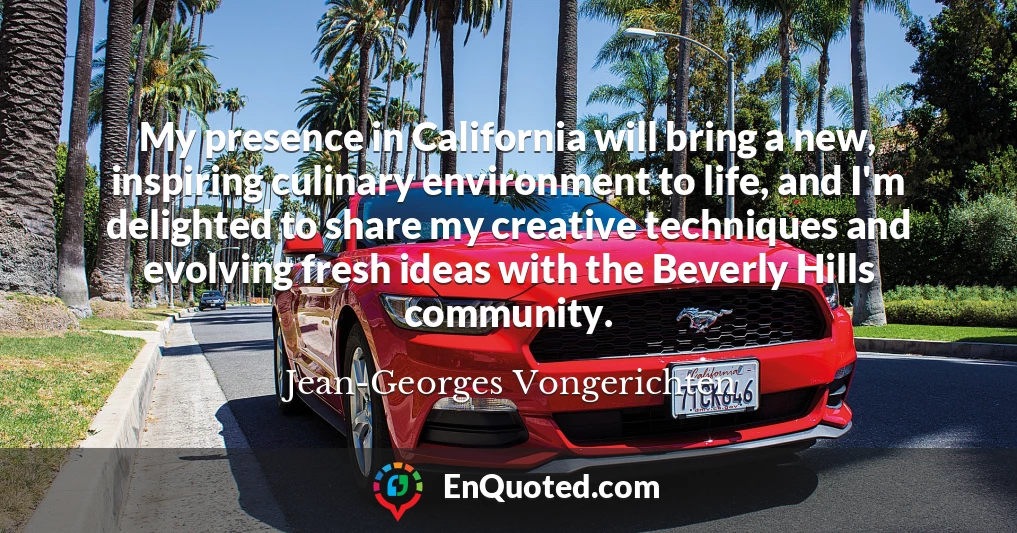 My presence in California will bring a new, inspiring culinary environment to life, and I'm delighted to share my creative techniques and evolving fresh ideas with the Beverly Hills community.