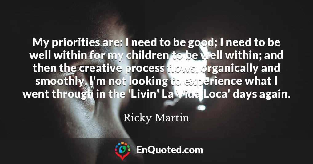 My priorities are: I need to be good; I need to be well within for my children to be well within; and then the creative process flows, organically and smoothly. I'm not looking to experience what I went through in the 'Livin' La Vida Loca' days again.