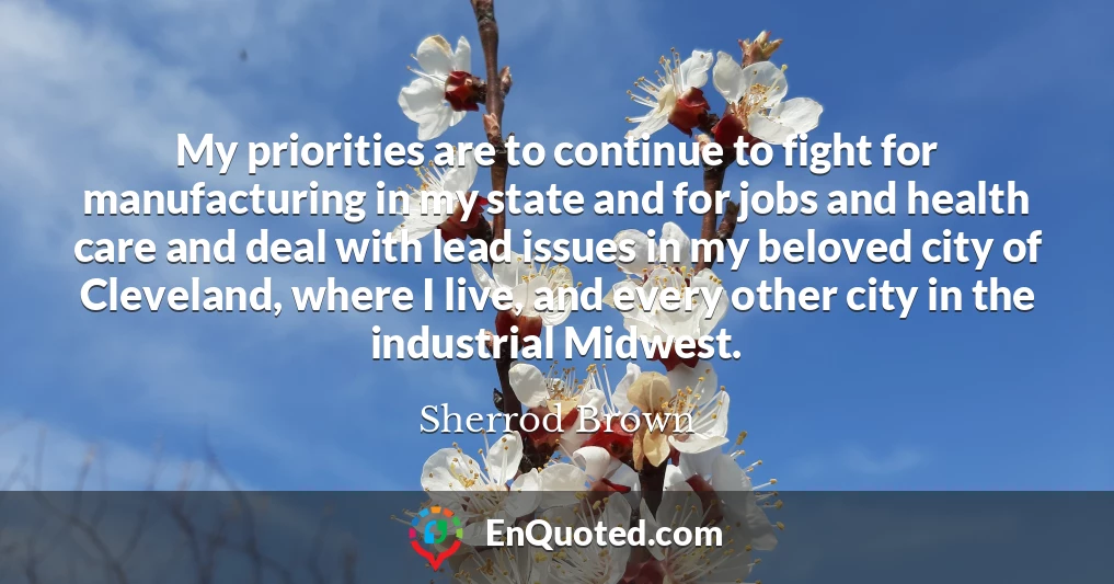 My priorities are to continue to fight for manufacturing in my state and for jobs and health care and deal with lead issues in my beloved city of Cleveland, where I live, and every other city in the industrial Midwest.