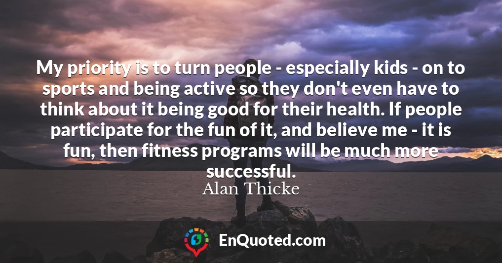 My priority is to turn people - especially kids - on to sports and being active so they don't even have to think about it being good for their health. If people participate for the fun of it, and believe me - it is fun, then fitness programs will be much more successful.